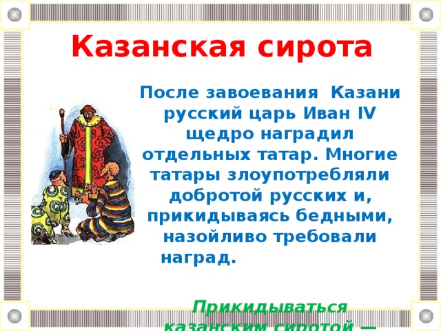 Казанская cирoтa   После завоевания Казани русский царь Иван IV щедро наградил отдельных татар. Многие татары злоупотребляли добротой русских и, прикидываясь бедными, назойливо требовали наград.  Прикидываться казанским сиротой — притворяться бедняком.