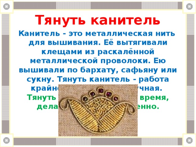 Тянуть канитель Канитель - это металлическая нить для вышивания. Её вытягивали клещами из раскалённой металлической проволоки. Ею вышивали по бархату, сафьяну или сукну. Тянуть канитель - работа крайне медленная и скучная. Тянуть канитель - тянуть время, делать что-либо медленно.