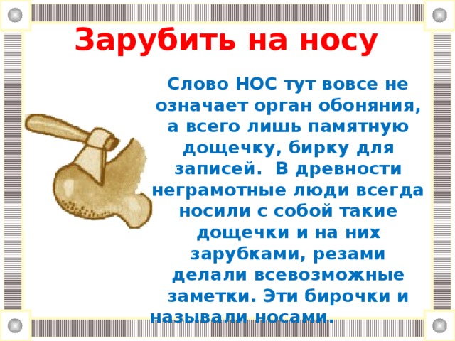 Зарубить на носу Слово НОС тут вовсе не означает орган обоняния, а всего лишь памятную дощечку, бирку для записей. В древности неграмотные люди всегда носили с собой такие дощечки и на них зарубками, резами делали всевозможные заметки. Эти бирочки и называли носами.  Зарубить на носу означает: запомнить крепко-накрепко, раз и навсегда.