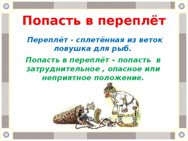 Попасть в переплёт     Переплёт - сплетённая из веток  ловушка для рыб. Попасть в переплёт – попасть в затруднительное , опасное или неприятное положение.