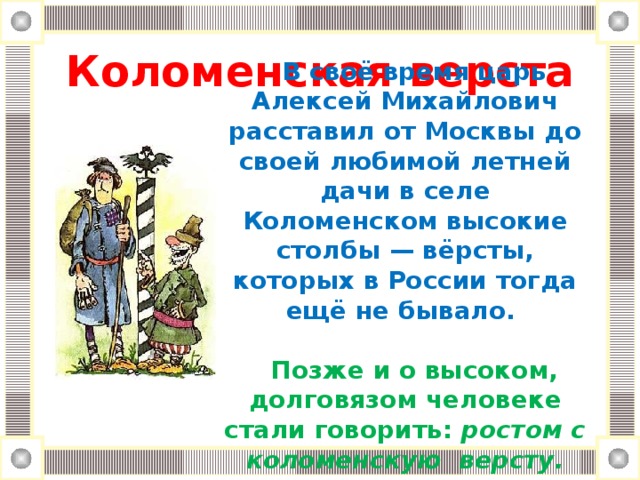 Коломенская верста В своё время царь Алексей Михайлович расставил от Москвы до своей любимой летней дачи в селе Коломенском высокие столбы — вёрсты, которых в России тогда ещё не бывало.  Позже и о высоком, долговязом человеке стали говорить: ростом с коломенскую версту.