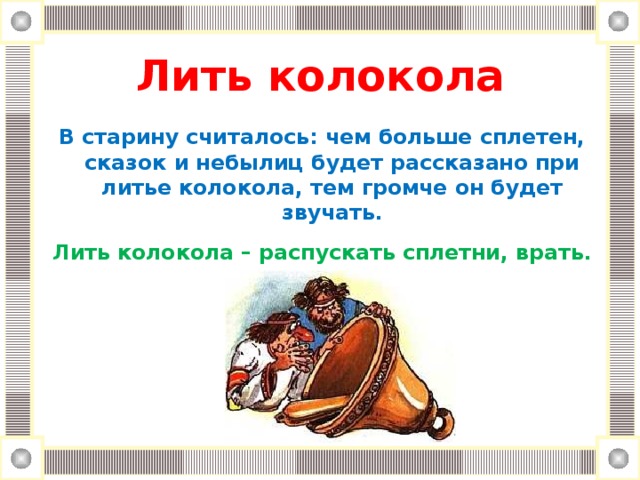 Лить колокола   В старину считалось: чем больше сплетен, сказок и небылиц будет рассказано при литье колокола, тем громче он будет звучать.  Лить колокола – распускать сплетни, врать.