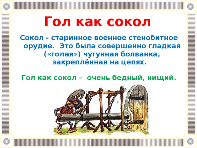 Гол как сокол   Сокол  -  старинное военное стенобитное орудие.  Это была совершенно гладкая («голая») чугунная болванка, закреплённая на цепях.   Гол как сокол – очень бедный, нищий.