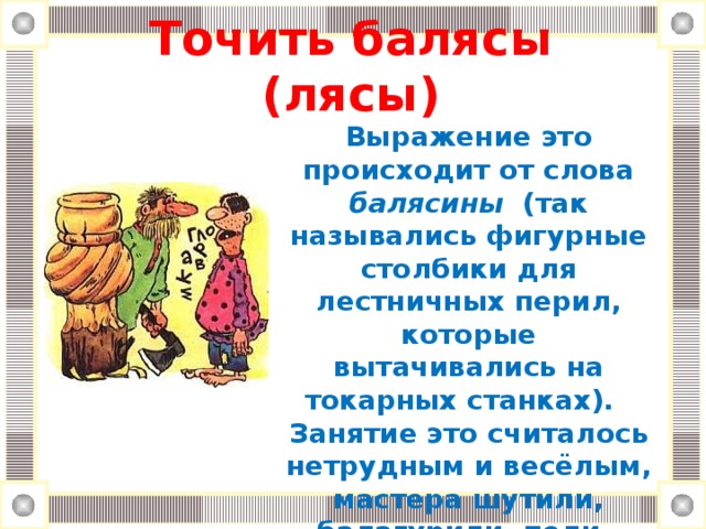 Точить балясы (лясы)   Выражение это происходит от слова балясины (так назывались фигурные столбики для лестничных перил, которые вытачивались на токарных станках). Занятие это считалось нетрудным и весёлым, мастера шутили, балагурили, пели.  Балясы точить - балагурить, пустословить для потехи.