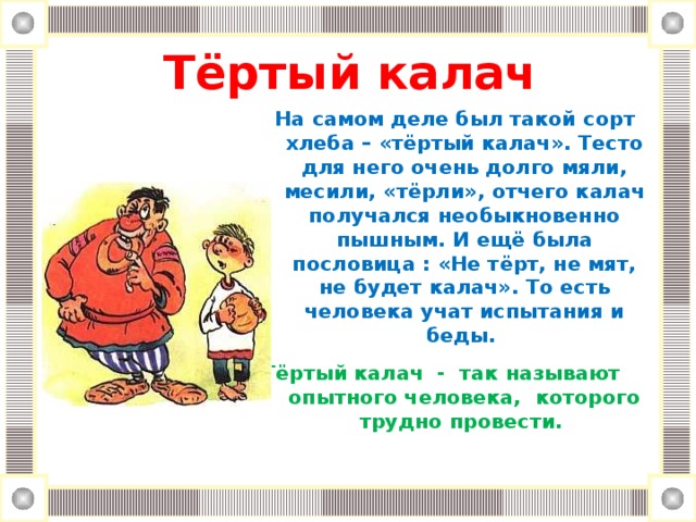 Тёртый калач   На самом деле был такой сорт хлеба – «тёртый калач». Тесто для него очень долго мяли, месили, «тёрли», отчего калач получался необыкновенно пышным. И ещё была пословица : «Не тёрт, не мят, не будет калач». То есть человека учат испытания и беды.  Тёртый калач - так называют опытного человека, которого трудно провести.