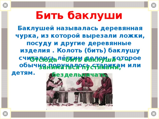 Бить баклуши      Баклушей называлась деревянная чурка, из которой вырезали ложки, посуду и другие деревянные изделия . Колоть (бить) баклушу считалось лёгким делом, которое обычно поручалось старикам или детям. Отсюда « бить баклуши » — заниматься пустяками, бездельничать.
