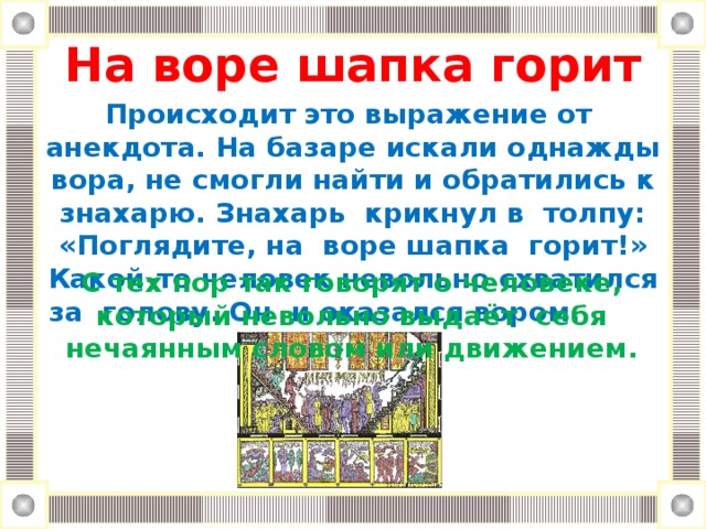 На воре шапка горит Происходит это выражение от анекдота. На базаре искали однажды вора, не смогли найти и обратились к знахарю. Знахарь крикнул в толпу: «Поглядите, на воре шапка горит!» Какой-то человек невольно схватился за голову. Он и оказался вором. С тех пор так говорят о человеке, который невольно выдаёт себя нечаянным словом или движением.