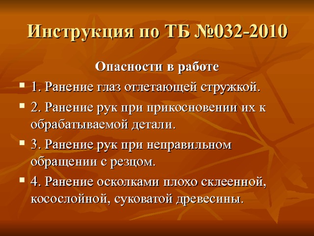 Инструкция по ТБ №032-2010 Опасности в работе 1. Ранение глаз отлетающей стружкой. 2. Ранение рук при прикосновении их к обрабатываемой детали. 3. Ранение рук при неправильном обращении с резцом. 4. Ранение осколками плохо склеенной, косослойной, суковатой древесины. 