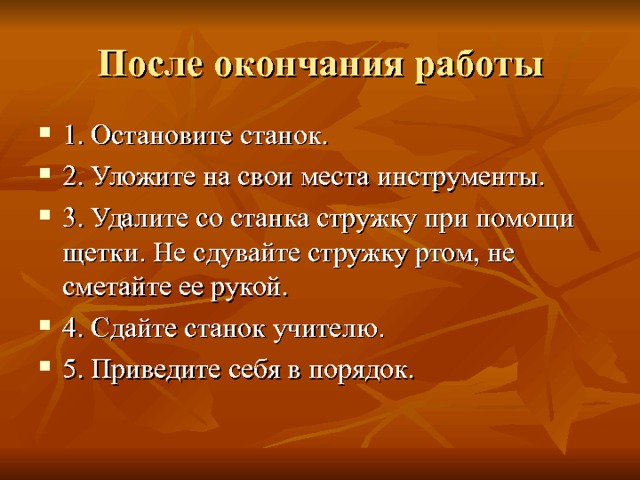 После окончания работы 1. Остановите станок. 2. Уложите на свои места инструменты. 3. Удалите со станка стружку при помощи щетки. Не сдувайте стружку ртом, не сметайте ее рукой. 4. Сдайте станок учителю. 5. Приведите себя в порядок. 