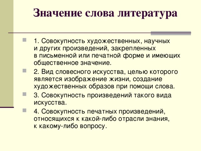 Значение слова литература   1. Совокупность художественных, научных и других произведений, закрепленных в письменной или печатной форме и имеющих общественное значение. 2. Вид словесного искусства, целью которого является изображение жизни, создание художественных образов при помощи слова. 3. Совокупность произведений такого вида искусства. 4. Совокупность печатных произведений, относящихся к какой-либо отрасли знания, к какому-либо вопросу. 