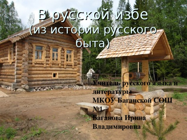 Учитель русского языка и литературы МКОУ Баганской СОШ №1 Баганова Ирина Владимировна В русской избе  (из истории русского быта) 