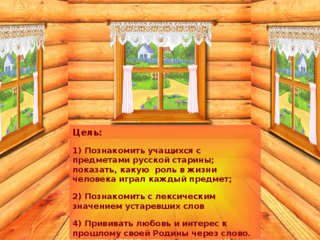 Цель: 1) Познакомить учащихся с предметами русской старины; показать, какую роль в жизни человека играл каждый предмет; 2) Познакомить с лексическим значением устаревших слов 4) Прививать любовь и интерес к прошлому своей Родины через слово. 