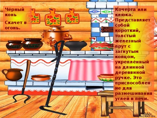 Кочерга или клюка. Представляет собой короткий, толстый железный прут с загнутым концом, укреплённый на длинной деревянной ручке. Это приспособление для размешивания углей в печи. Чёрный конь Скачет в огонь. 