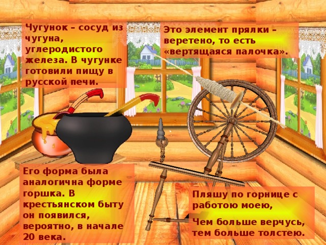 Чугунок – сосуд из чугуна, углеродистого железа. В чугунке готовили пищу в русской печи. Это элемент прялки – веретено, то есть «вертящаяся палочка». Его форма была аналогична форме горшка. В крестьянском быту он появился, вероятно, в начале 20 века. Пляшу по горнице с работою моею, Чем больше верчусь, тем больше толстею. 