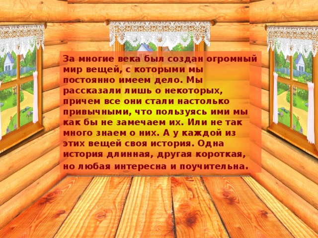 За многие века был создан огромный мир вещей, с которыми мы постоянно имеем дело. Мы рассказали лишь о некоторых, причем все они стали настолько привычными, что пользуясь ими мы как бы не замечаем их. Или не так много знаем о них. А у каждой из этих вещей своя история. Одна история длинная, другая короткая, но любая интересна и поучительна . 