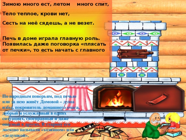 Зимою много ест, летом много спит, Тело теплое, крови нет, Сесть на неё сядешь, а не везет.  Печь в доме играла главную роль. Появилась даже поговорка «плясать от печки», то есть начать с главного  По народным поверьям, под печью или за нею живёт Домовой – душа избы, покровитель домашнего очага, добрый и услужливый в одних ситуациях, своенравный и даже опасный в других. В старину его ласково называли «хозяином» или «дедушкой». 