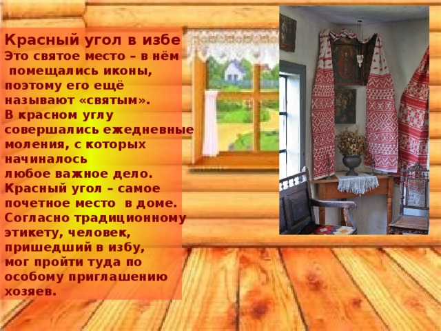     Красный угол в избе Это святое место – в нём  помещались иконы, поэтому его ещё называют «святым». В красном углу совершались ежедневные моления, с которых начиналось любое важное дело. Красный угол – самое почетное место в доме. Согласно традиционному этикету, человек, пришедший в избу, мог пройти туда по особому приглашению хозяев. 
