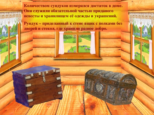 Количеством сундуков измерялся достаток в доме. Они служили обязательной частью приданого невесты и хранилищем её одежды и украшений. Рундук – приделанный к стене ящик с полками без дверей и стекол, где хранили разное добро. 