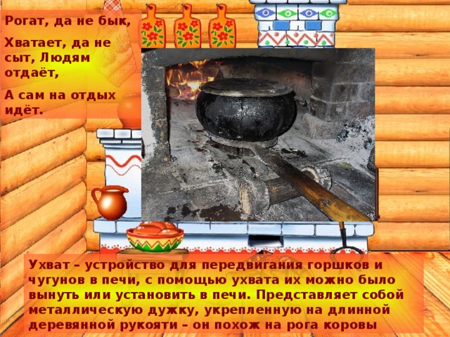 Рогат, да не бык, Хватает, да не сыт, Людям отдаёт, А сам на отдых идёт. Ухват – устройство для передвигания горшков и чугунов в печи, с помощью ухвата их можно было вынуть или установить в печи. Представляет собой металлическую дужку, укрепленную на длинной деревянной рукояти – он похож на рога коровы 
