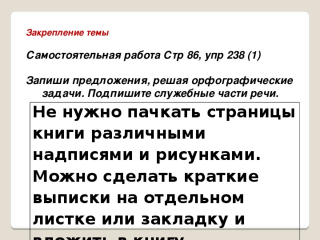 Закрепление темы  Самостоятельная работа Стр 86, упр 238 (1)  Запиши предложения, решая орфографические задачи. Подпишите служебные части речи.   Не нужно пачкать страницы книги различными надписями и рисунками. Можно сделать краткие выписки на отдельном листке или закладку и вложить в книгу. 