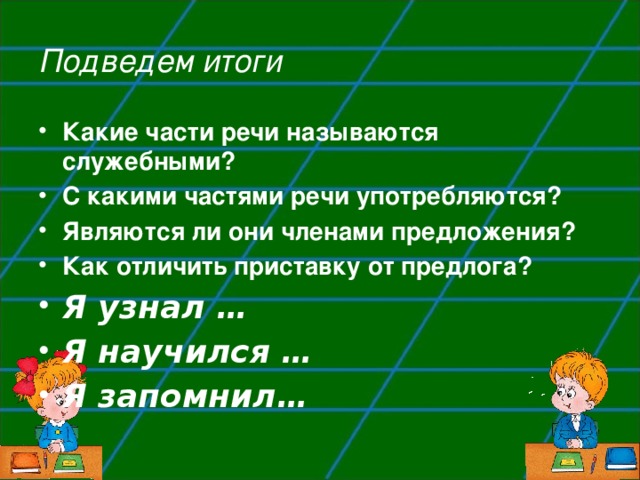 Подведем итоги Какие части речи называются служебными? С какими частями речи употребляются? Являются ли они членами предложения? Как отличить приставку от предлога? Я узнал … Я научился … Я запомнил… 