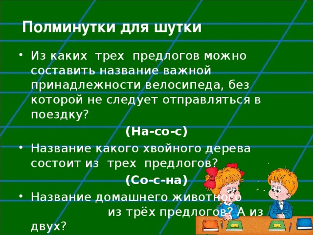 Полминутки для шутки Из каких  трех  предлогов можно составить название важной принадлежности велосипеда, без которой не следует отправляться в поездку? (На-со-с) Название какого хвойного дерева состоит из  трех  предлогов? (Со-с-на) Название домашнего животного из трёх предлогов? А из двух?  (К-о-за, к-от). 