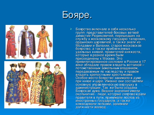 Боярство включало в себя несколько групп: представителей боковых ветвей династии Рюриковичей, перешедших на службу к московскому государю татарских, ордынских царевичей, а также знати из Молдавии и Валахии, старое московское боярство, а также приближенных удельных князей, правителей княжеств, которые в разное время были присоединены к Москве. Это привилегированное сословие в России в 17 веке обладало правом владеть вотчиной – потомственным земельным владением, передаваемым по наследству и правом владеть крепостными крестьянами. Особое место боярство занимало в думе при князе и царе. Именно они составляли основную управленческую верхушку в администрации. Так же была создана Боярская дума. Видное значение имели окольничие - люди, которые сопровождали правителя в пути, принимали послов из иностранных государств, а также командовали полками, занимали должности воевод . 