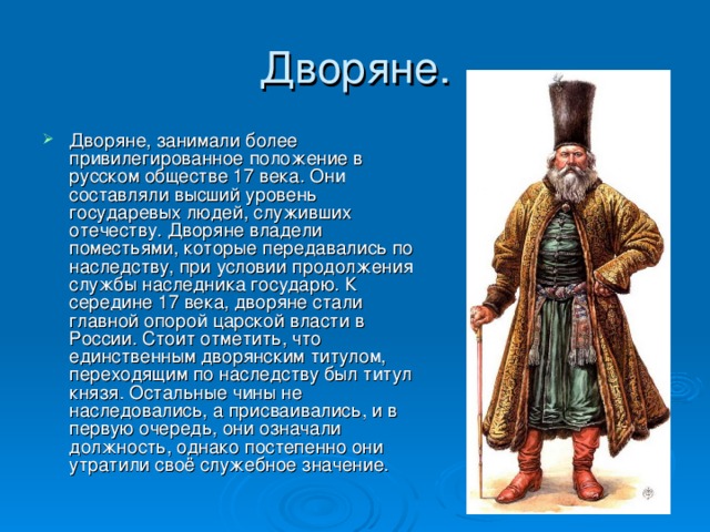Дворяне, занимали более привилегированное положение в русском обществе 17 века. Они составляли высший уровень государевых людей, служивших отечеству. Дворяне владели поместьями, которые передавались по наследству, при условии продолжения службы наследника государю. К середине 17 века, дворяне стали главной опорой царской власти в России. Стоит отметить, что единственным дворянским титулом, переходящим по наследству был титул князя. Остальные чины не наследовались, а присваивались, и в первую очередь, они означали должность, однако постепенно они утратили своё служебное значение.  