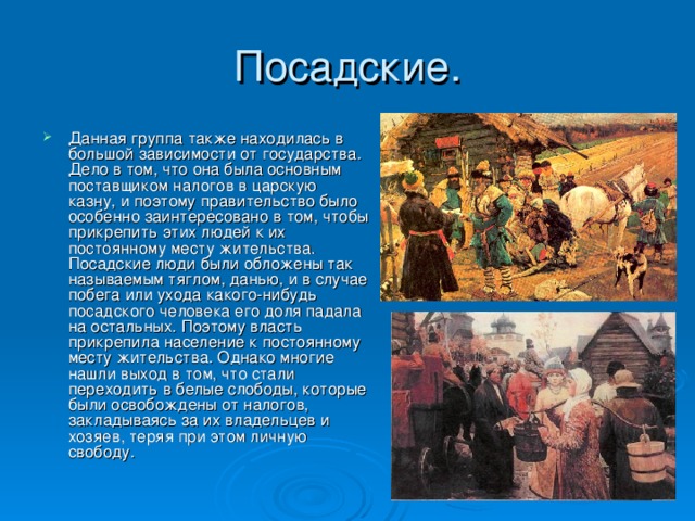 Данная группа также находилась в большой зависимости от государства. Дело в том, что она была основным поставщиком налогов в царскую казну, и поэтому правительство было особенно заинтересовано в том, чтобы прикрепить этих людей к их постоянному месту жительства. Посадские люди были обложены так называемым тяглом, данью, и в случае побега или ухода какого-нибудь посадского человека его доля падала на остальных. Поэтому власть прикрепила население к постоянному месту жительства. Однако многие нашли выход в том, что стали переходить в белые слободы, которые были освобождены от налогов, закладываясь за их владельцев и хозяев, теряя при этом личную свободу. 