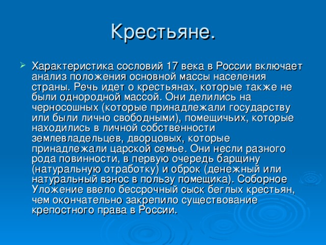 Характеристика сословий 17 века в России включает анализ положения основной массы населения страны. Речь идет о крестьянах, которые также не были однородной массой. Они делились на черносошных (которые принадлежали государству или были лично свободными), помещичьих, которые находились в личной собственности землевладельцев, дворцовых, которые принадлежали царской семье. Они несли разного рода повинности, в первую очередь барщину (натуральную отработку) и оброк (денежный или натуральный взнос в пользу помещика). Соборное Уложение ввело бессрочный сыск беглых крестьян, чем окончательно закрепило существование крепостного права в России. 