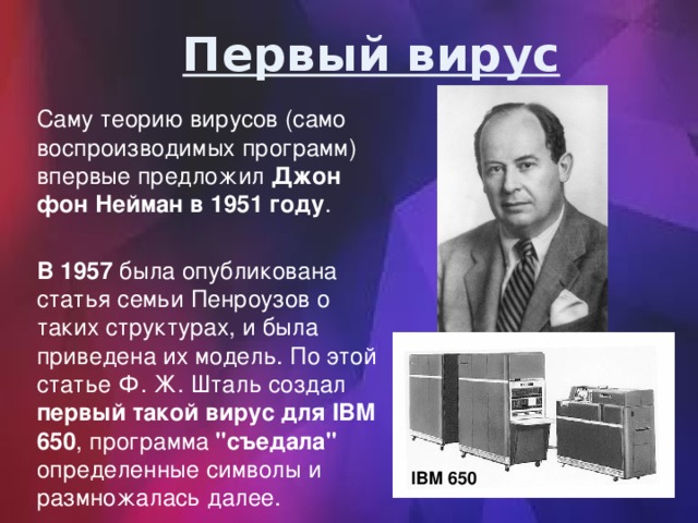 Первый вирус Саму теорию вирусов (само воспроизводимых программ) впервые предложил Джон фон Нейман в 1951 году . В 1957 была опубликована статья семьи Пенроузов о таких структурах, и была приведена их модель. По этой статье Ф. Ж. Шталь создал первый такой вирус для IBM 650 , программа 