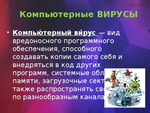Компьютерные ВИРУСЫ Компью́терный ви́рус — вид вредоносного программного обеспечения, способного создавать копии самого себя и внедряться в код других программ, системные области памяти, загрузочные секторы, а также распространять свои копии по разнообразным каналам связи. 