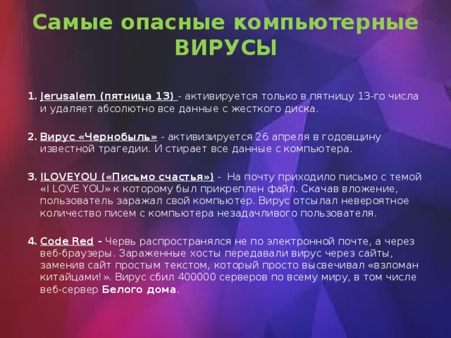 Самые опасные компьютерные ВИРУСЫ Jerusalem (пятница 13) - активируется только в пятницу 13-го числа и удаляет абсолютно все данные с жесткого диска. Вирус «Чернобыль»  - активизируется 26 апреля   в годовщину известной трагедии. И стирает все данные с компьютера. ILOVEYOU («Письмо счастья») - На почту приходило письмо с темой «I LOVE YOU» к которому был прикреплен файл. Скачав вложение, пользователь заражал свой компьютер. Вирус отсылал невероятное количество писем с компьютера незадачливого пользователя. Code Red - Червь распространялся не по электронной почте, а через веб-браузеры. Зараженные хосты передавали вирус через сайты, заменив сайт простым текстом, который просто высвечивал «взломан китайцами!». Вирус сбил 400000 серверов по всему миру, в том числе веб-сервер Белого дома . 