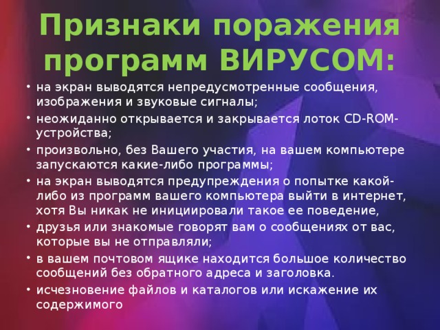 Признаки поражения программ ВИРУСОМ: на экран выводятся непредусмотренные сообщения, изображения и звуковые сигналы; неожиданно открывается и закрывается лоток CD-ROM-устройства; произвольно, без Вашего участия, на вашем компьютере запускаются какие-либо программы; на экран выводятся предупреждения о попытке какой-либо из программ вашего компьютера выйти в интернет, хотя Вы никак не инициировали такое ее поведение, друзья или знакомые говорят вам о сообщениях от вас, которые вы не отправляли; в вашем почтовом ящике находится большое количество сообщений без обратного адреса и заголовка. исчезновение файлов и каталогов или искажение их содержимого 