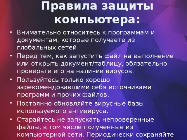 Правила защиты компьютера: Внимательно относитесь к программам и документам, которые получаете из глобальных сетей. Перед тем, как запустить файл на выполнение или открыть документ/таблицу, обязательно проверьте его на наличие вирусов. Пользуйтесь только хорошо зарекомендовавшими себя источниками программ и прочих файлов. Постоянно обновляйте вирусные базы используемого антивируса. Старайтесь не запускать непроверенные файлы, в том числе полученные из компьютерной сети. Периодически сохраняйте на внешнем носителе файлы, с которыми ведется работа. 