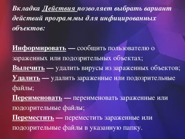 Вкладка Действия позволяет выбрать вариант действий программы для инфицированных объектов: Информировать  — сообщить пользователю о зараженных или подозрительных объектах;   Вылечить  — удалить вирусы из зараженных объектов;   Удалить  — удалить зараженные или подозрительные файлы;   Переименовать  — переименовать зараженные или подозрительные файлы;   Переместить  — переместить зараженные или подозрительные файлы в указанную папку. 