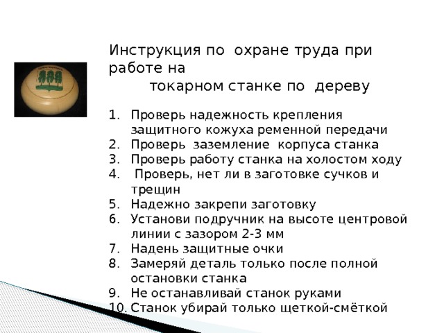 Инструкция по охране труда при работе на токарном станке по дереву Проверь надежность крепления защитного кожуха ременной передачи Проверь заземление корпуса станка Проверь работу станка на холостом ходу  Проверь, нет ли в заготовке сучков и трещин Надежно закрепи заготовку Установи подручник на высоте центровой линии с зазором 2-3 мм Надень защитные очки Замеряй деталь только после полной остановки станка Не останавливай станок руками Станок убирай только щеткой-смёткой 