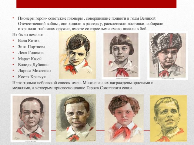 Пионеры герои- советские пионеры , совершившие подвиги в годы Великой Отечественной войны , они ходили в разведку, расклеивали листовки, собирали и хранили тайниках оружие, вместе со взрослыми смело шагали в бой. Их было немало: Валя Котик Зина Портнова Леня Голиков Марат Казей Володя Дубинин Лариса Михеенко Костя Кравчук И это только небольшой список имен. Многие из них награждены орденами и медалями, а четверым присвоено звание Героев Советского союза. 
