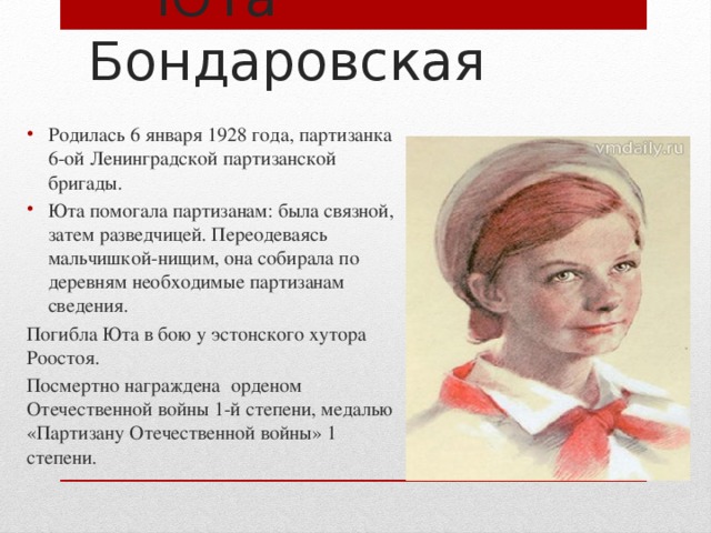  Юта Бондаровская Родилась 6 января 1928 года, партизанка 6-ой Ленинградской партизанской бригады. Юта помогала партизанам: была связной, затем разведчицей. Переодеваясь мальчишкой-нищим, она собирала по деревням необходимые партизанам сведения. Погибла Юта в бою у эстонского хутора Роостоя. Посмертно награждена орденом Отечественной войны 1-й степени, медалью «Партизану Отечественной войны» 1 степени. 