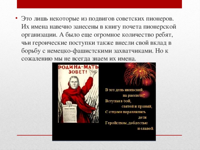 Это лишь некоторые из подвигов советских пионеров. Их имена навечно занесены в книгу почета пионерской организации. А было еще огромное количество ребят, чьи героические поступки также внесли свой вклад в борьбу с немецко-фашистскими захватчиками. Но к сожалению мы не всегда знаем их имена. 
