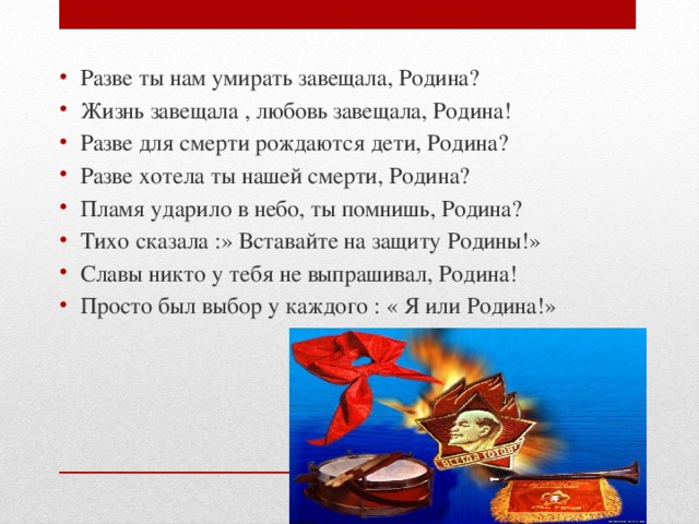 Разве ты нам умирать завещала, Родина? Жизнь завещала , любовь завещала, Родина! Разве для смерти рождаются дети, Родина? Разве хотела ты нашей смерти, Родина? Пламя ударило в небо, ты помнишь, Родина? Тихо сказала :» Вставайте на защиту Родины!» Славы никто у тебя не выпрашивал, Родина! Просто был выбор у каждого : « Я или Родина!» 