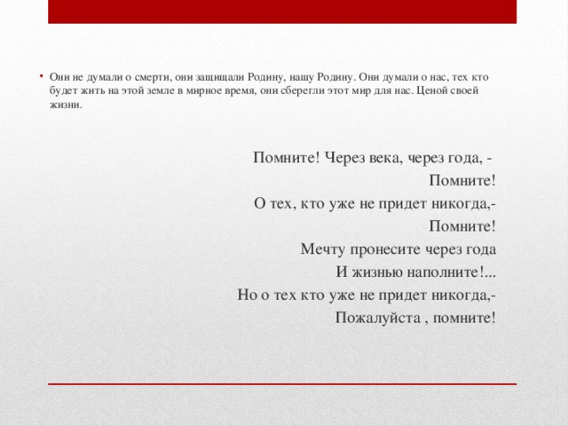 Они не думали о смерти, они защищали Родину, нашу Родину. Они думали о нас, тех кто будет жить на этой земле в мирное время, они сберегли этот мир для нас. Ценой своей жизни. Помните! Через века, через года, - Помните! О тех, кто уже не придет никогда,- Помните! Мечту пронесите через года И жизнью наполните!... Но о тех кто уже не придет никогда,- Пожалуйста , помните! 