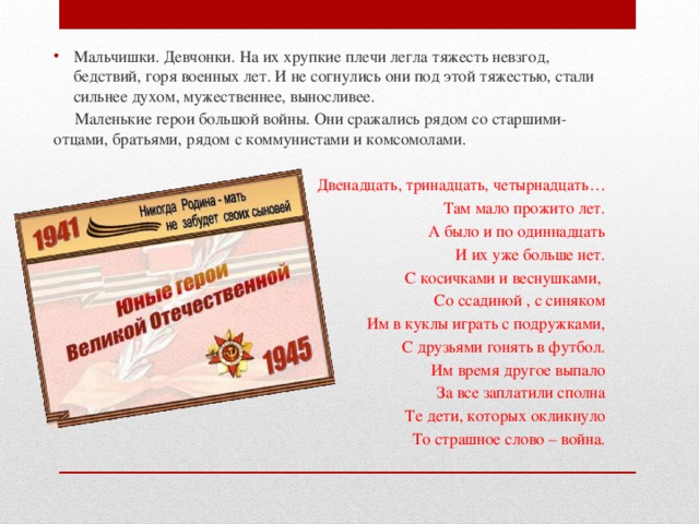 Мальчишки. Девчонки. На их хрупкие плечи легла тяжесть невзгод, бедствий, горя военных лет. И не согнулись они под этой тяжестью, стали сильнее духом, мужественнее, выносливее.  Маленькие герои большой войны. Они сражались рядом со старшими- отцами, братьями, рядом с коммунистами и комсомолами. Двенадцать, тринадцать, четырнадцать… Там мало прожито лет. А было и по одиннадцать И их уже больше нет. С косичками и веснушками, Со ссадиной , с синяком Им в куклы играть с подружками, С друзьями гонять в футбол. Им время другое выпало За все заплатили сполна Те дети, которых окликнуло То страшное слово – война.  