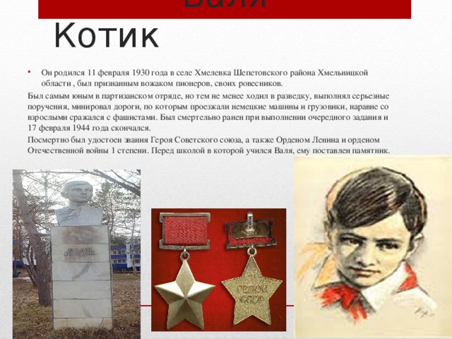  Валя Котик Он родился 11 февраля 1930 года в селе Хмелевка Шепетовского района Хмельницкой области , был признанным вожаком пионеров, своих ровесников. Был самым юным в партизанском отряде, но тем не менее ходил в разведку, выполнял серьезные поручения, минировал дороги, по которым проезжали немецкие машины и грузовики, наравне со взрослыми сражался с фашистами. Был смертельно ранен при выполнении очередного задания и 17 февраля 1944 года скончался. Посмертно был удостоен звания Героя Советского союза, а также Орденом Ленина и орденом Отечественной войны 1 степени. Перед школой в которой учился Валя, ему поставлен памятник. 