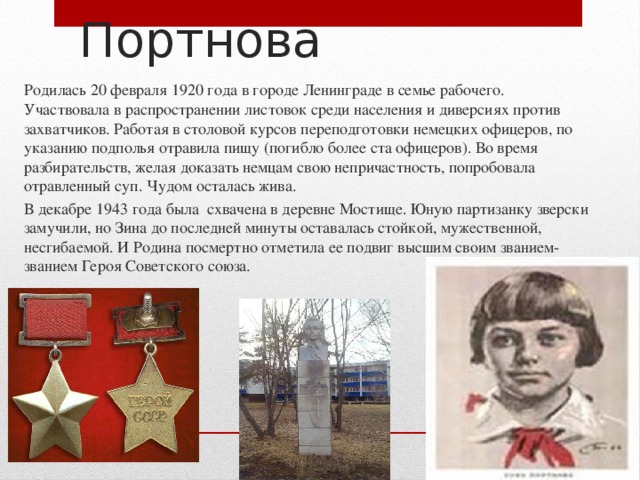  Зина Портнова Родилась 20 февраля 1920 года в городе Ленинграде в семье рабочего. Участвовала в распространении листовок среди населения и диверсиях против захватчиков. Работая в столовой курсов переподготовки немецких офицеров, по указанию подполья отравила пищу (погибло более ста офицеров). Во время разбирательств, желая доказать немцам свою непричастность, попробовала отравленный суп. Чудом осталась жива. В декабре 1943 года была схвачена в деревне Мостище. Юную партизанку зверски замучили, но Зина до последней минуты оставалась стойкой, мужественной, несгибаемой. И Родина посмертно отметила ее подвиг высшим своим званием- званием Героя Советского союза. 