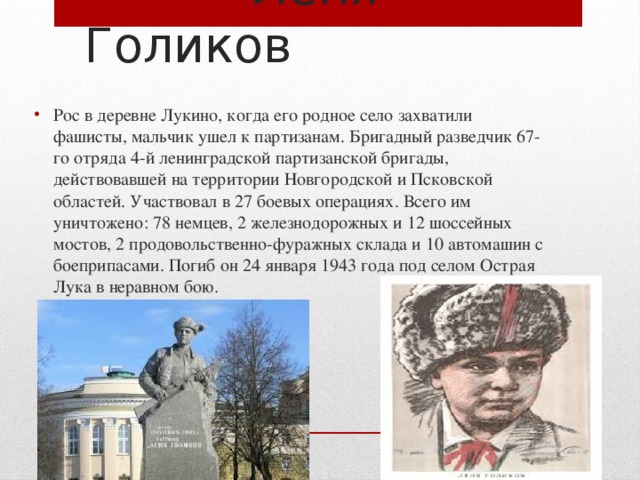  Леня Голиков Рос в деревне Лукино, когда его родное село захватили фашисты, мальчик ушел к партизанам. Бригадный разведчик 67-го отряда 4-й ленинградской партизанской бригады, действовавшей на территории Новгородской и Псковской областей. Участвовал в 27 боевых операциях. Всего им уничтожено: 78 немцев, 2 железнодорожных и 12 шоссейных мостов, 2 продовольственно-фуражных склада и 10 автомашин с боеприпасами. Погиб он 24 января 1943 года под селом Острая Лука в неравном бою. 