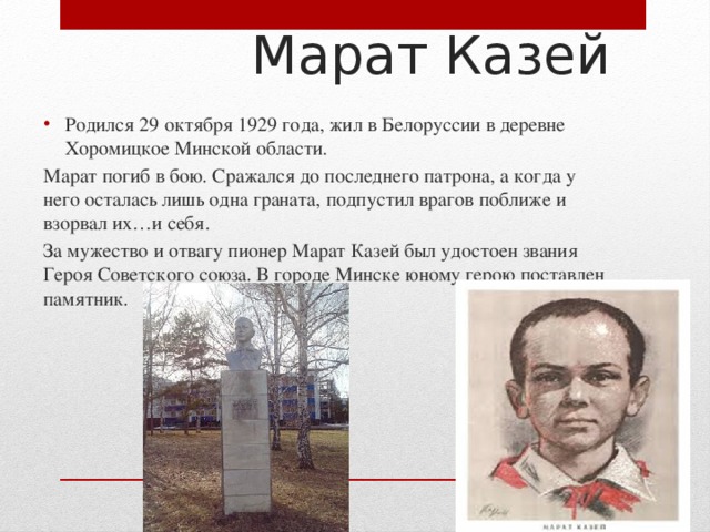  Марат Казей Родился 29 октября 1929 года, жил в Белоруссии в деревне Хоромицкое Минской области. Марат погиб в бою. Сражался до последнего патрона, а когда у него осталась лишь одна граната, подпустил врагов поближе и взорвал их…и себя. За мужество и отвагу пионер Марат Казей был удостоен звания Героя Советского союза. В городе Минске юному герою поставлен памятник. 
