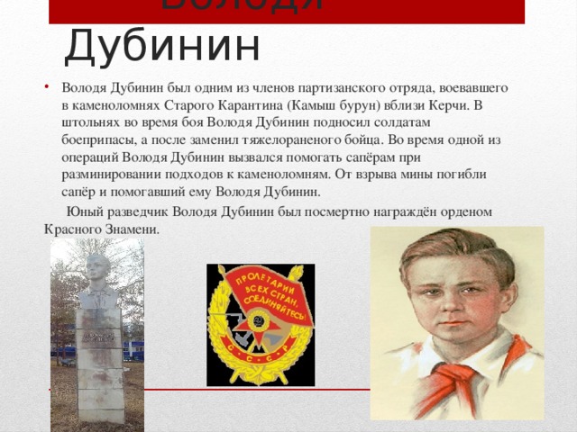  Володя Дубинин Володя Дубинин был одним из членов партизанского отряда, воевавшего в каменоломнях Старого Карантина (Камыш бурун) вблизи Керчи. В штольнях во время боя Володя Дубинин подносил солдатам боеприпасы, а после заменил тяжелораненого бойца. Во время одной из операций Володя Дубинин вызвался помогать сапёрам при разминировании подходов к каменоломням. От взрыва мины погибли сапёр и помогавший ему Володя Дубинин.  Юный разведчик Володя Дубинин был посмертно награждён орденом Красного Знамени. 