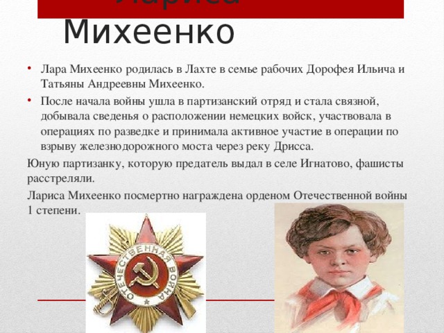  Лариса Михеенко Лара Михеенко родилась в Лахте в семье рабочих Дорофея Ильича и Татьяны Андреевны Михеенко. После начала войны ушла в партизанский отряд и стала связной, добывала сведенья о расположении немецких войск, участвовала в операциях по разведке и принимала активное участие в операции по взрыву железнодорожного моста через реку Дрисса. Юную партизанку, которую предатель выдал в селе Игнатово, фашисты расстреляли. Лариса Михеенко посмертно награждена орденом Отечественной войны 1 степени. 