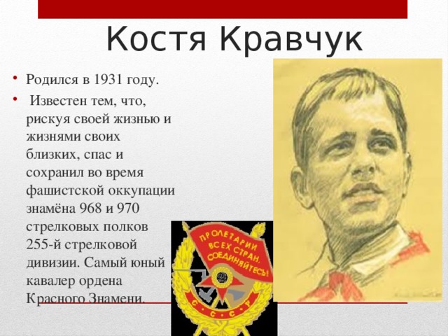  Костя Кравчук Родился в 1931 году.  Известен тем, что, рискуя своей жизнью и жизнями своих близких, спас и сохранил во время фашистской оккупации знамёна 968 и 970 стрелковых полков 255-й стрелковой дивизии. Самый юный кавалер ордена Красного Знамени. 